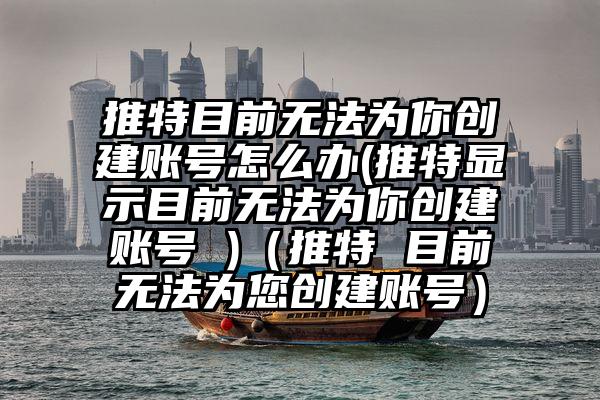 推特目前无法为你创建账号怎么办(推特显示目前无法为你创建账号 )（推特 目前无法为您创建账号）