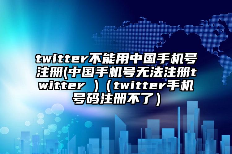 twitter不能用中国手机号注册(中国手机号无法注册twitter )（twitter手机号码注册不了）