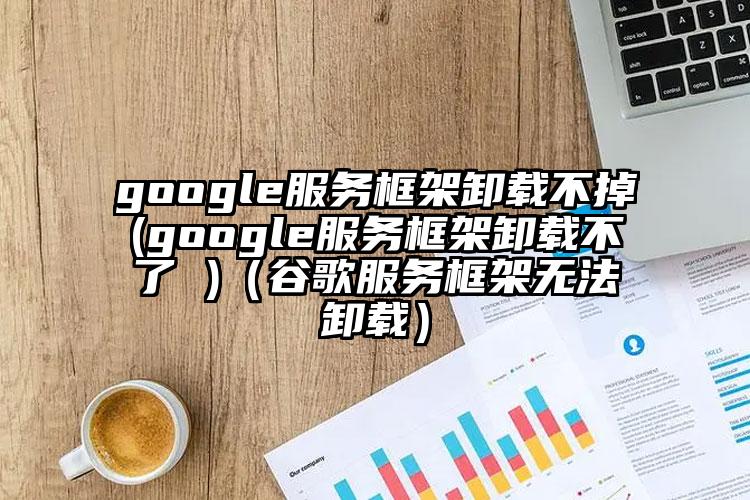 google服务框架卸载不掉(google服务框架卸载不了 )（谷歌服务框架无法卸载）