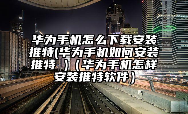 华为手机怎么下载安装推特(华为手机如何安装推特 )（华为手机怎样安装推特软件）
