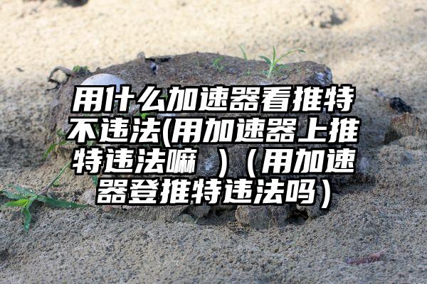 用什么加速器看推特不违法(用加速器上推特违法嘛 )（用加速器登推特违法吗）