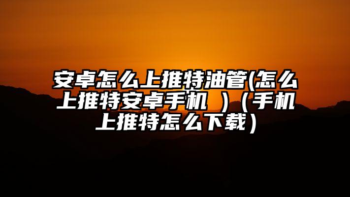 安卓怎么上推特油管(怎么上推特安卓手机 )（手机上推特怎么下载）