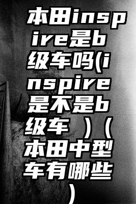 本田inspire是b级车吗(inspire是不是b级车 )（本田中型车有哪些）