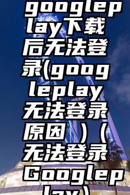 googleplay下载后无法登录(googleplay无法登录原因 )（无法登录Googleplay）