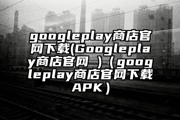 googleplay商店官网下载(Googleplay商店官网 )（googleplay商店官网下载APK）