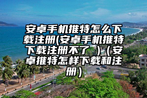 安卓手机推特怎么下载注册(安卓手机推特下载注册不了 )（安卓推特怎样下载和注册）