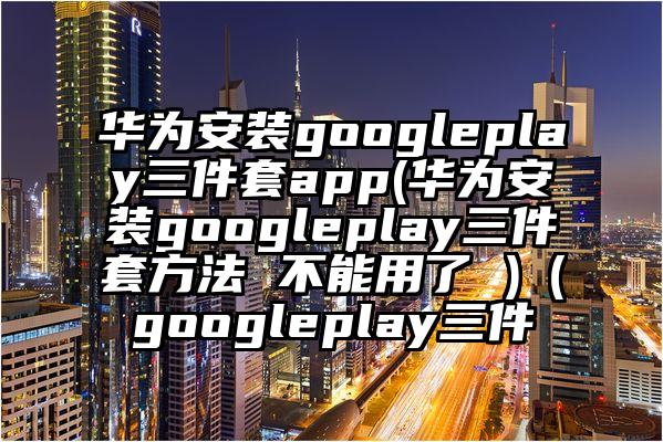 华为安装googleplay三件套app(华为安装googleplay三件套方法 不能用了 )（googleplay三件