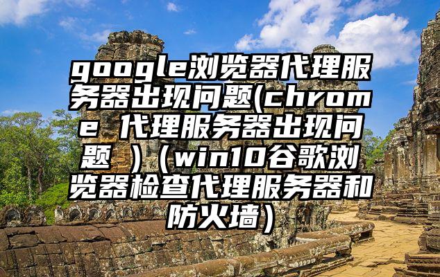 google浏览器代理服务器出现问题(chrome 代理服务器出现问题 )（win10谷歌浏览器检查代理服务器和防火墙）