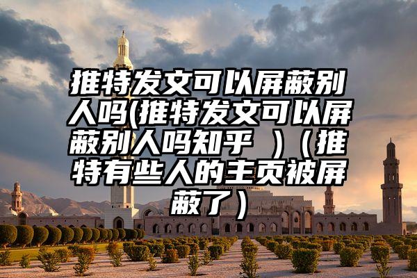推特发文可以屏蔽别人吗(推特发文可以屏蔽别人吗知乎 )（推特有些人的主页被屏蔽了）
