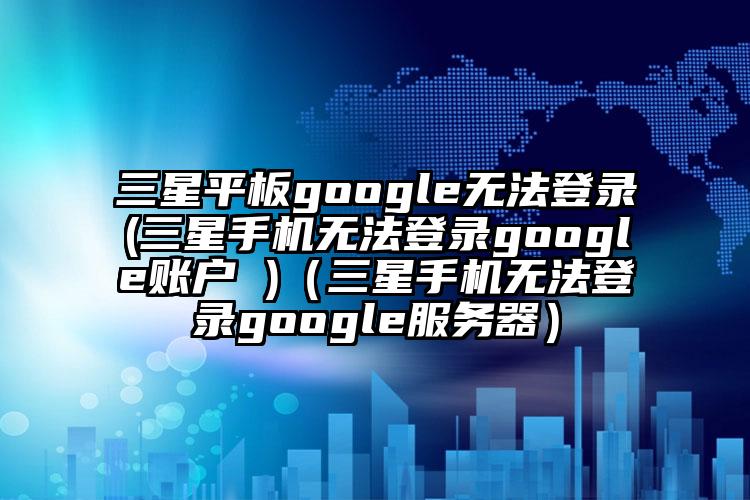 三星平板google无法登录(三星手机无法登录google账户 )（三星手机无法登录google服务器）