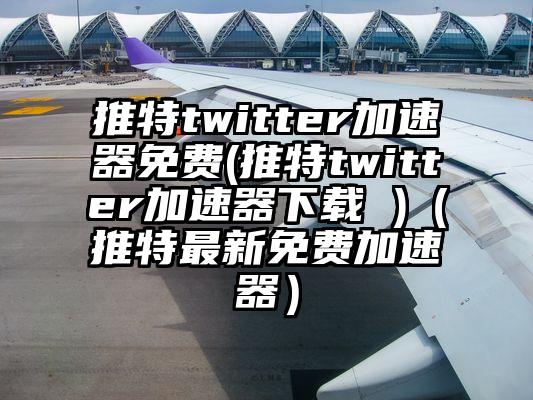 推特twitter加速器免费(推特twitter加速器下载 )（推特最新免费加速器）
