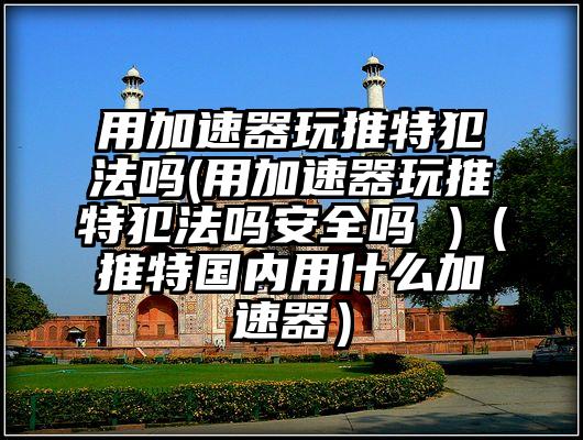 用加速器玩推特犯法吗(用加速器玩推特犯法吗安全吗 )（推特国内用什么加速器）