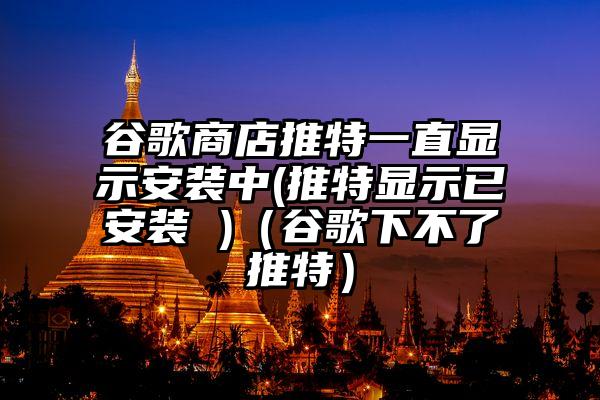 谷歌商店推特一直显示安装中(推特显示已安装 )（谷歌下不了推特）