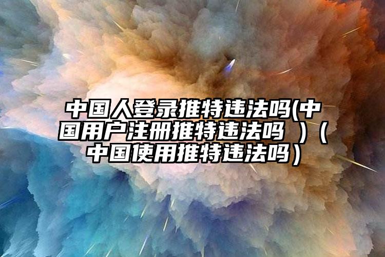 中国人登录推特违法吗(中国用户注册推特违法吗 )（中国使用推特违法吗）