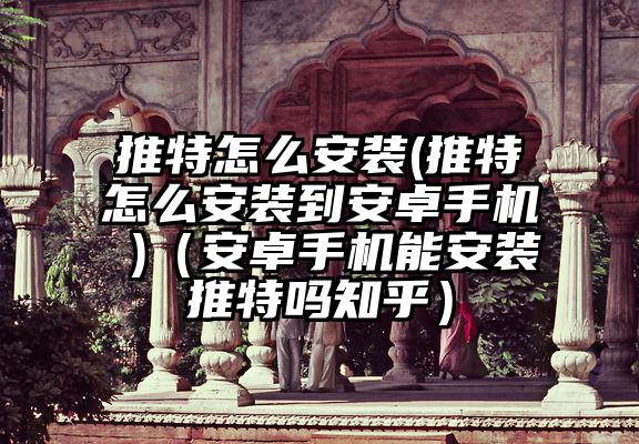 推特怎么安装(推特怎么安装到安卓手机 )(安卓手机能安装推特吗知乎)