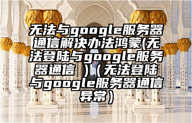 无法与google服务器通信解决办法鸿蒙(无法登陆与google服务器通信 )（无法登陆与google服务器通信异常）