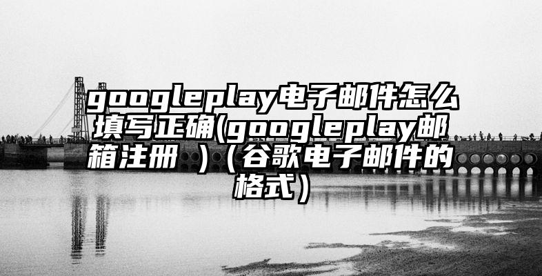 googleplay电子邮件怎么填写正确(googleplay邮箱注册 )（谷歌电子邮件的格式）