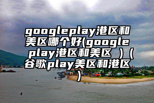 googleplay港区和美区哪个好(google play港区和美区 )（谷歌play美区和港区）