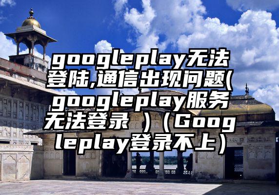 googleplay无法登陆,通信出现问题(googleplay服务无法登录 )（Googleplay登录不上）