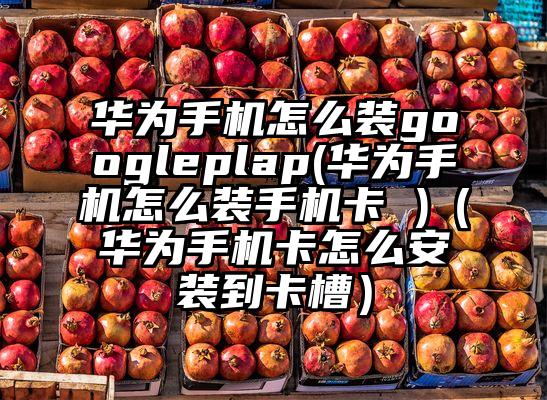 华为手机怎么装googleplap(华为手机怎么装手机卡 )（华为手机卡怎么安装到卡槽）