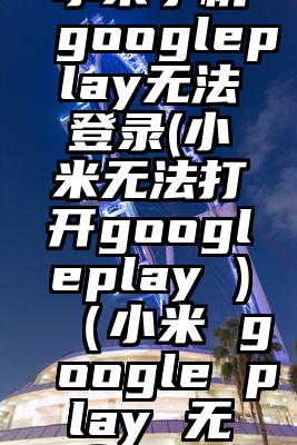 小米手机googleplay无法登录(小米无法打开googleplay )（小米 google play 无法登录）