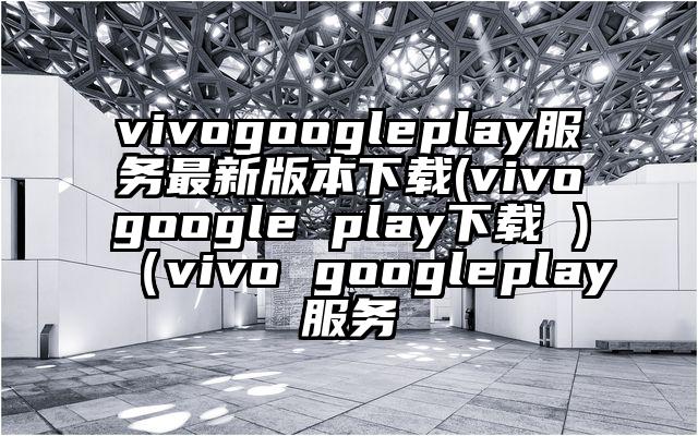 vivogoogleplay服务最新版本下载(vivogoogle play下载 )（vivo googleplay服务