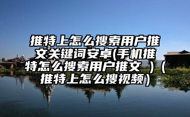 推特上怎么搜索用户推文关键词安卓(手机推特怎么搜索用户推文 )（推特上怎么搜视频）