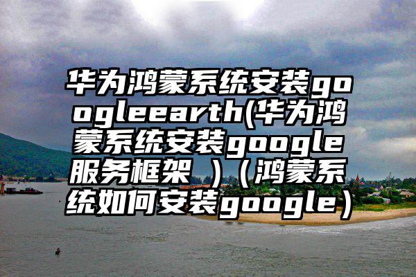 华为鸿蒙系统安装googleearth(华为鸿蒙系统安装google服务框架 )（鸿蒙系统如何安装google）