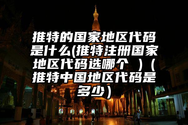 推特的国家地区代码是什么(推特注册国家地区代码选哪个 )（推特中国地区代码是多少）