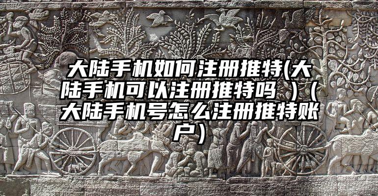大陆手机如何注册推特(大陆手机可以注册推特吗 )（大陆手机号怎么注册推特账户）