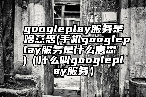 googleplay服务是啥意思(手机googleplay服务是什么意思 )（什么叫googleplay服务）