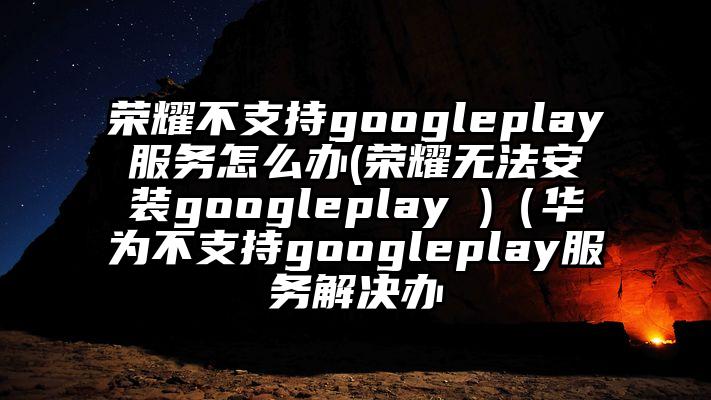荣耀不支持googleplay服务怎么办(荣耀无法安装googleplay )（华为不支持googleplay服务解决办