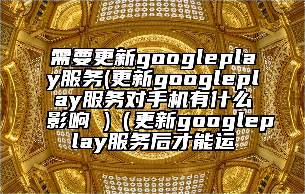 需要更新googleplay服务(更新googleplay服务对手机有什么影响 )（更新googleplay服务后才能运