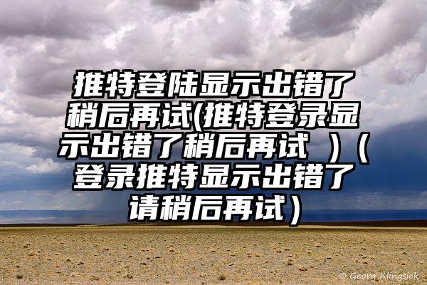 推特登陆显示出错了稍后再试(推特登录显示出错了稍后再试 )（登录推特显示出错了请稍后再试）