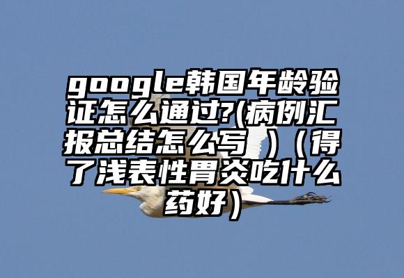 google韩国年龄验证怎么通过?(病例汇报总结怎么写 )（得了浅表性胃炎吃什么药好）