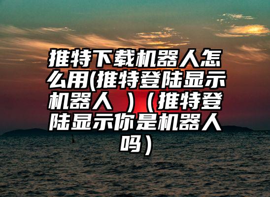 推特下载机器人怎么用(推特登陆显示机器人 )(推特登陆显示你是机器人吗)