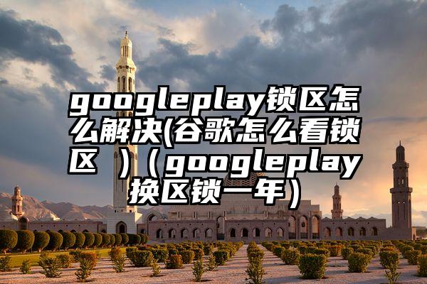 googleplay锁区怎么解决(谷歌怎么看锁区 )（googleplay换区锁一年）