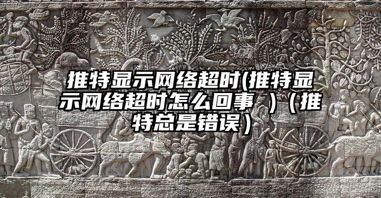 推特显示网络超时(推特显示网络超时怎么回事 )（推特总是错误）