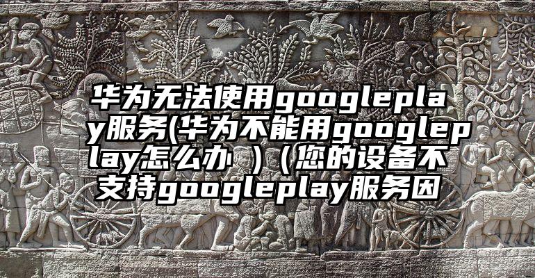 华为无法使用googleplay服务(华为不能用googleplay怎么办 )（您的设备不支持googleplay服务因