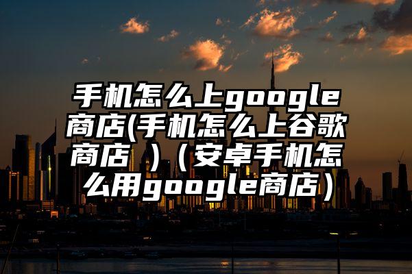 手机怎么上google商店(手机怎么上谷歌商店 )（安卓手机怎么用google商店）