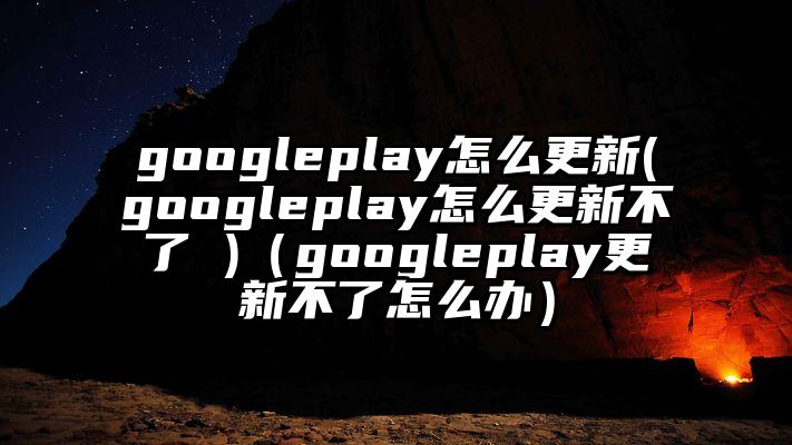 googleplay怎么更新(googleplay怎么更新不了 )（googleplay更新不了怎么办）