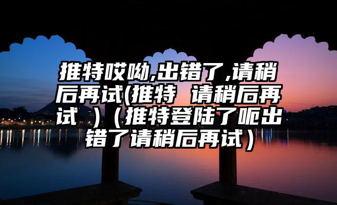 推特哎呦,出错了,请稍后再试(推特 请稍后再试 )（推特登陆了呃出错了请稍后再试）
