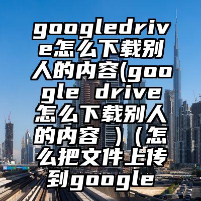 googledrive怎么下载别人的内容(google drive怎么下载别人的内容 )（怎么把文件上传到google