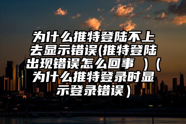 为什么推特登陆不上去显示错误(推特登陆出现错误怎么回事 )（为什么推特登录时显示登录错误）