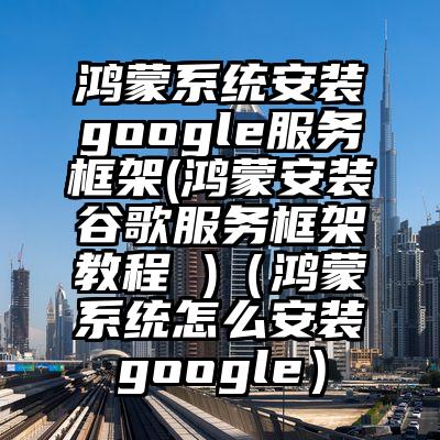 鸿蒙系统安装google服务框架(鸿蒙安装谷歌服务框架教程 )（鸿蒙系统怎么安装google）