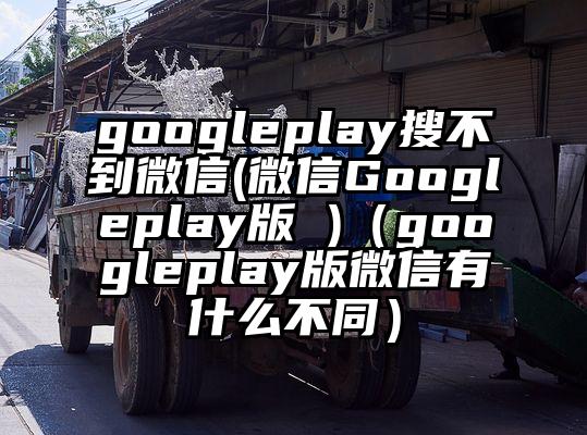 googleplay搜不到微信(微信Googleplay版 )（googleplay版微信有什么不同）