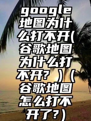 google地图为什么打不开(谷歌地图为什么打不开? )（谷歌地图怎么打不开了?）