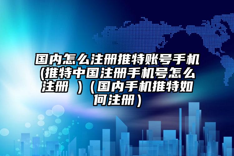 国内怎么注册推特账号手机(推特中国注册手机号怎么注册 )（国内手机推特如何注册）