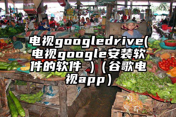 电视googledrive(电视google安装软件的软件 )（谷歌电视app）