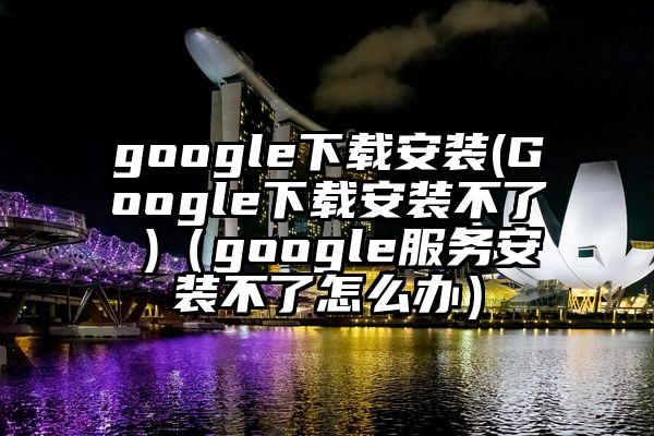 google下载安装(Google下载安装不了 )（google服务安装不了怎么办）